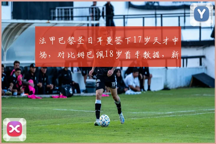 法甲巴黎圣日耳曼签下17岁天才中场，对比姆巴佩18岁首季数据，新星成长轨迹可期