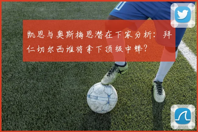 凯恩与奥斯梅恩潜在下家分析：拜仁切尔西谁将拿下顶级中锋？
