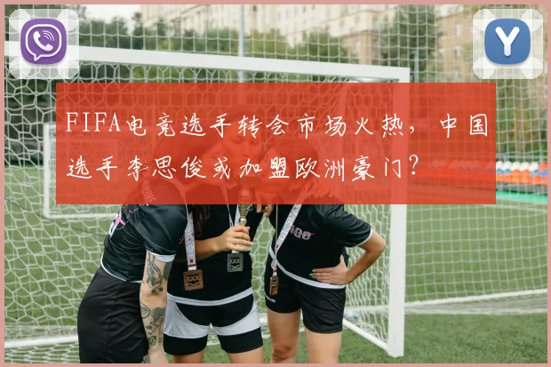 FIFA电竞选手转会市场火热，中国选手李思俊或加盟欧洲豪门？